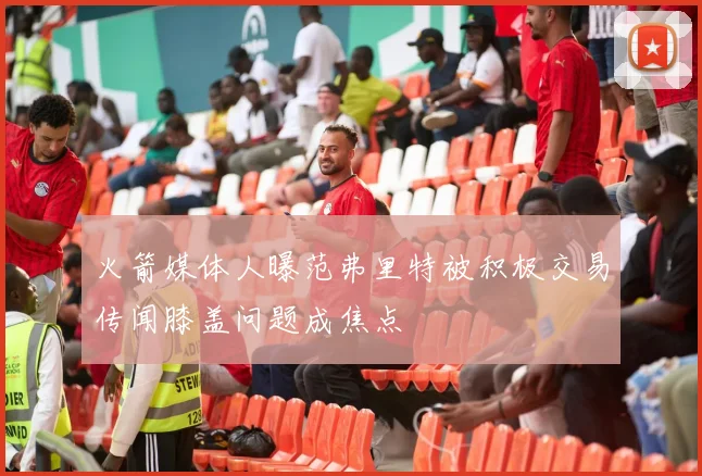火箭媒体人曝范弗里特被积极交易传闻膝盖问题成焦点