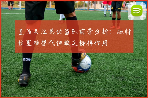 皇马关注恩佐留队前景分析：独特位置难替代但缺乏榜样作用