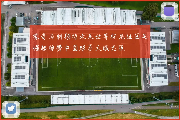 蒙哥马利期待未来世界杯见证国足崛起称赞中国球员天赋无限