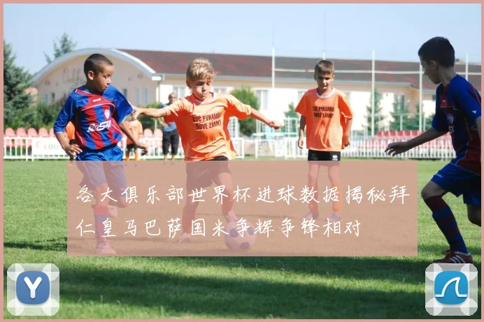 各大俱乐部世界杯进球数据揭秘拜仁皇马巴萨国米争辉争锋相对
