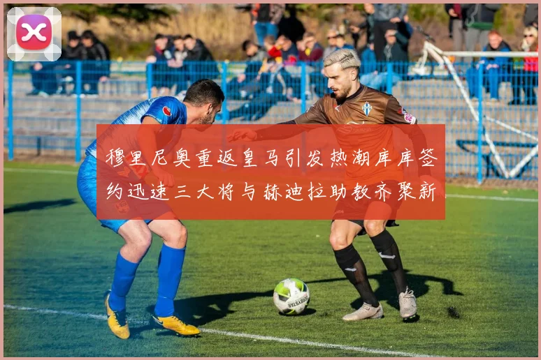 穆里尼奥重返皇马引发热潮库库签约迅速三大将与赫迪拉助教齐聚新阵容