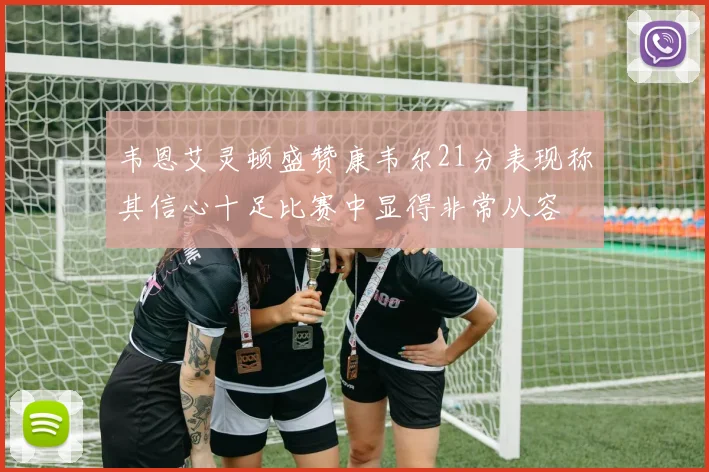 韦恩艾灵顿盛赞康韦尔21分表现称其信心十足比赛中显得非常从容