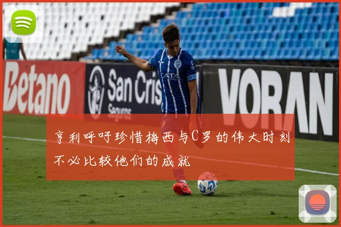 亨利呼吁珍惜梅西与C罗的伟大时刻不必比较他们的成就