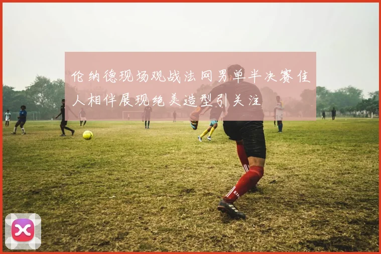 伦纳德现场观战法网男单半决赛佳人相伴展现绝美造型引关注
