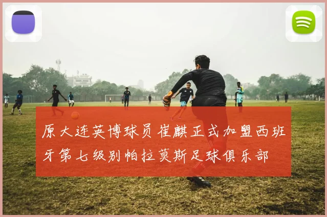 原大连英博球员崔麒正式加盟西班牙第七级别帕拉莫斯足球俱乐部