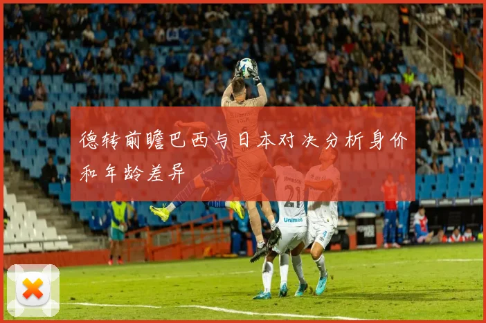 德转前瞻巴西与日本对决分析身价和年龄差异