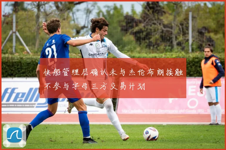 快船管理层确认未与杰伦布朗接触不参与字母三方交易计划