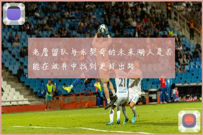 老詹留队与东契奇的未来湖人是否能在放弃中找到更好出路