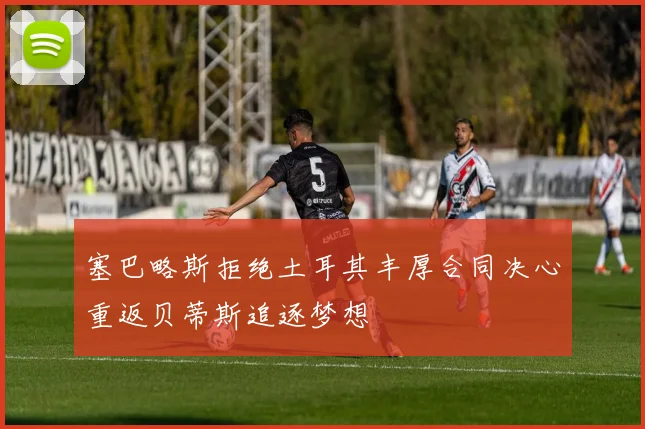 塞巴略斯拒绝土耳其丰厚合同决心重返贝蒂斯追逐梦想