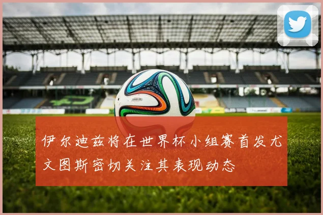 伊尔迪兹将在世界杯小组赛首发尤文图斯密切关注其表现动态