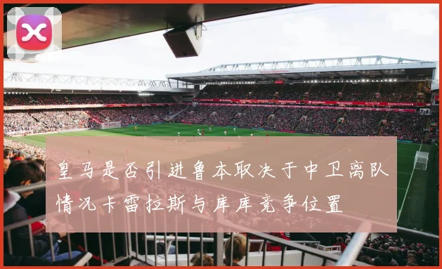 皇马是否引进鲁本取决于中卫离队情况卡雷拉斯与库库竞争位置