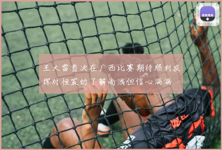 王大雷首次在广西比赛期待顺利发挥对恒宸的了解尚浅但信心满满